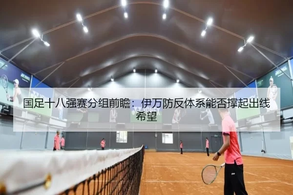 国足十八强赛分组前瞻：伊万防反体系能否撑起出线希望
